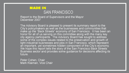 











 Made in San Francisco











 Report to the Board of Supervisors and the Mayor











 December 2007











 
 
 
 
 
 
 
 
 
 
 
 
 The 
 Advisory 
 Board 
 is 
 pleased 
 to 
 
 present 
 
 its 
 
 summary 
 
  report 
 
  to
 
 
  the
 
 
  City's
 policymakers 
  as
 well 
  as
 the 
 
  businesses
 and 
  
  communities
 that 
  
  make
 
 up 
  the  Back
 
 Streets 
  economy  of
 
 San 
 
  Francisco.  It
 
 has 
 
  been an
 
 
 honor 
 
  for all 
 
 of 
 
  
 us serving 
 
 on 
 
  
 this committee 
 
 
 along 
 
  
 with the 
 
 
 
 many 
 
  
 key
 
 city 
 

 
 
 agency 
 participants.  
 The
 
 Advisory 
 

 
 
 Board 
 has 
 sought to 
 
 
 
 address 
 some 
 of
 
 the complex 

 
 
 issues 
 related 
 to the preservation 
 
 and 
 growth 
 of light industrial 
 
 
 businesses and jobs 
 in
 
 San Francisco, 

 
 
 which represent an 
 important,
 
 yet sometimes hidden
 
 
 component of the 
 City's economy. We hope 
 
 this report tells the story
 
 of the San
 
 
 Francisco Back Streets Business sector
 
 and provides some
 guidance 
 for decisions affecting its future.
 
 Peter Cohen, Chair
 Mark Klaiman, Vice Chair